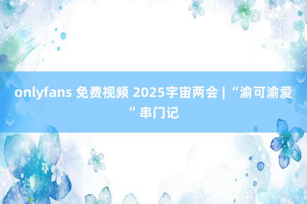 onlyfans 免费视频 2025宇宙两会 | “渝可渝爱”串门记