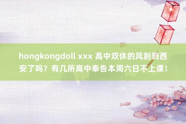 hongkongdoll xxx 高中双休的风刮到西安了吗？有几所高中奉告本周六日不上课！
