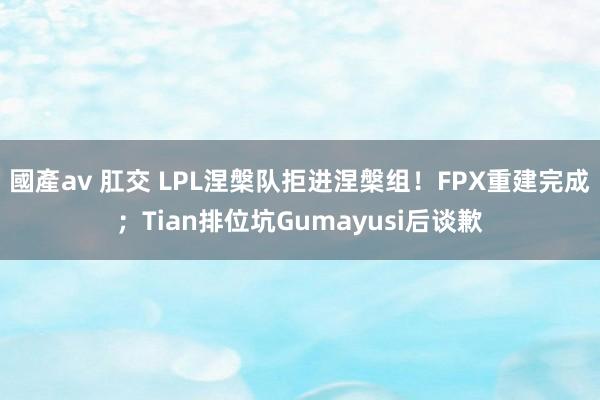 國產av 肛交 LPL涅槃队拒进涅槃组！FPX重建完成；Tian排位坑Gumayusi后谈歉