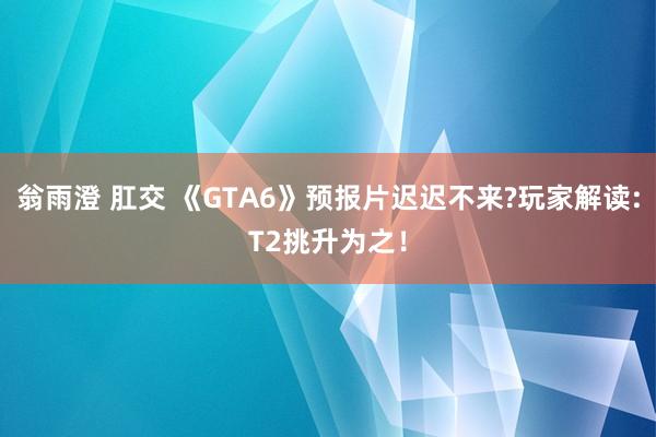 翁雨澄 肛交 《GTA6》预报片迟迟不来?玩家解读:T2挑升为之！