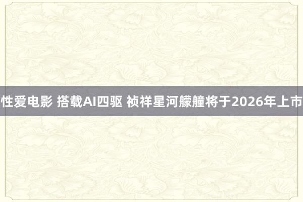 性爱电影 搭载AI四驱 祯祥星河艨艟将于2026年上市
