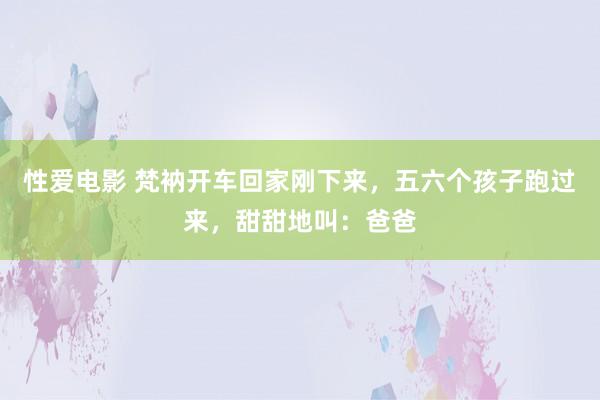 性爱电影 梵衲开车回家刚下来，五六个孩子跑过来，甜甜地叫：爸爸