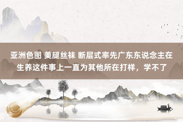 亚洲色图 美腿丝袜 断层式率先广东东说念主在生养这件事上一直为其他所在打样，学不了