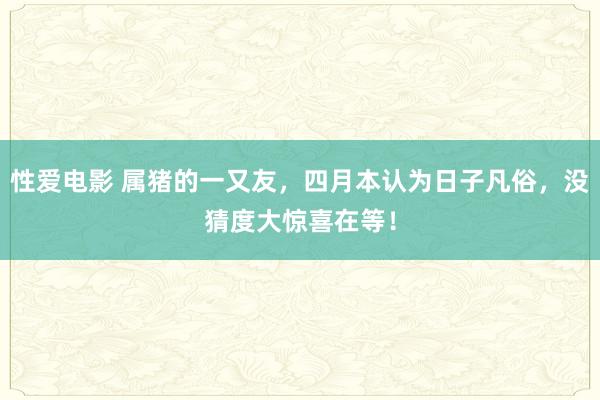 性爱电影 属猪的一又友，四月本认为日子凡俗，没猜度大惊喜在等！