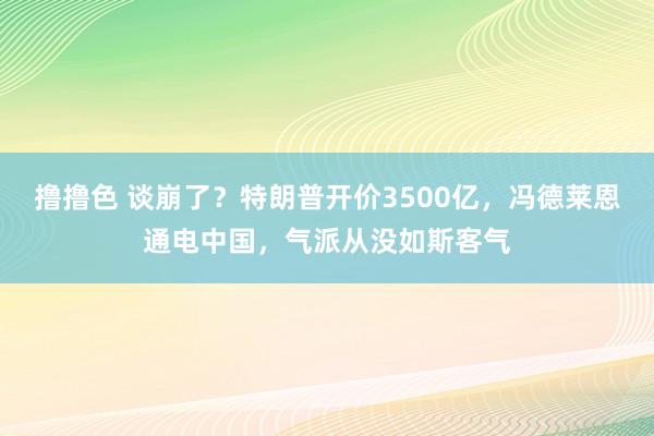 撸撸色 谈崩了？特朗普开价3500亿，冯德莱恩通电中国，气派从没如斯客气