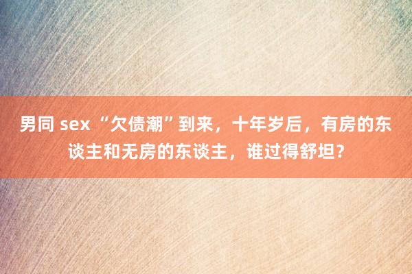 男同 sex “欠债潮”到来，十年岁后，有房的东谈主和无房的东谈主，谁过得舒坦？