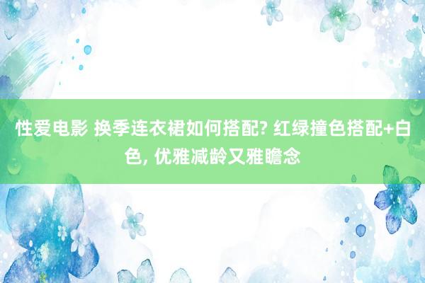 性爱电影 换季连衣裙如何搭配? 红绿撞色搭配+白色， 优雅减龄又雅瞻念