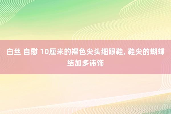 白丝 自慰 10厘米的裸色尖头细跟鞋， 鞋尖的蝴蝶结加多讳饰