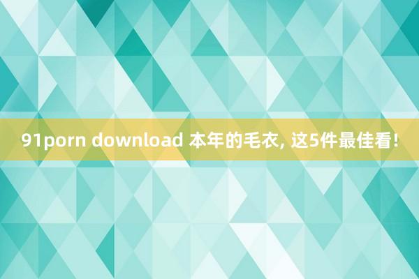 91porn download 本年的毛衣， 这5件最佳看!