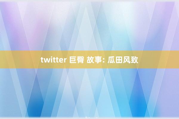 twitter 巨臀 故事: 瓜田风致