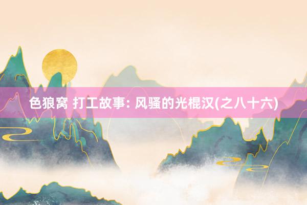 色狼窝 打工故事: 风骚的光棍汉(之八十六)
