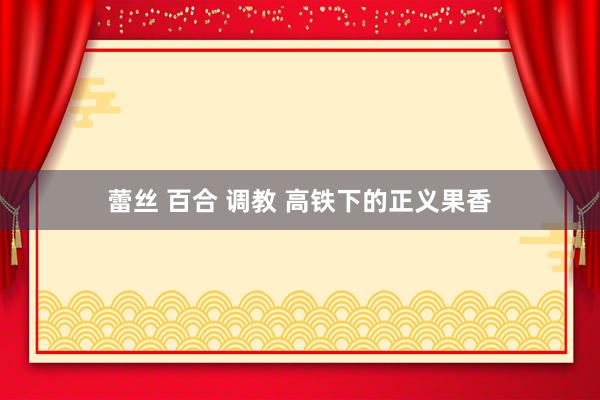 蕾丝 百合 调教 高铁下的正义果香