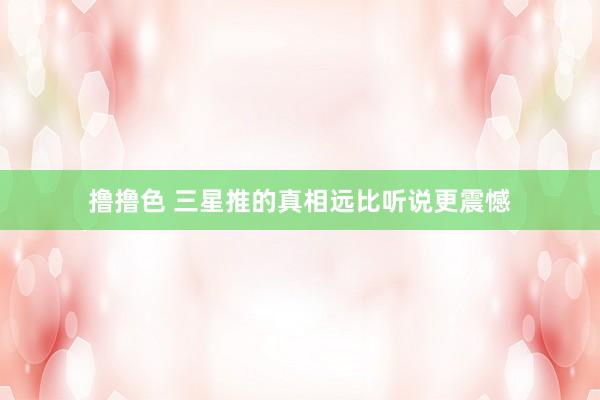撸撸色 三星推的真相远比听说更震憾