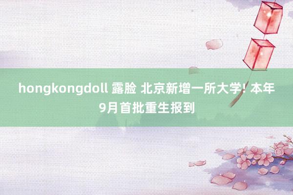 hongkongdoll 露脸 北京新增一所大学! 本年9月首批重生报到