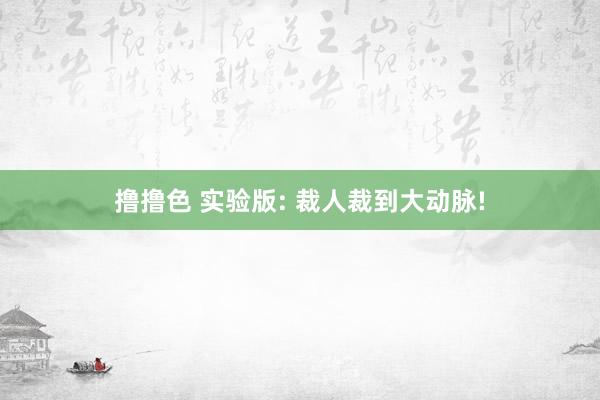 撸撸色 实验版: 裁人裁到大动脉!