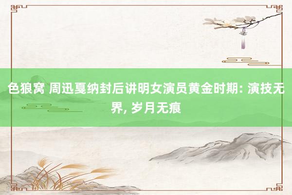 色狼窝 周迅戛纳封后讲明女演员黄金时期: 演技无界， 岁月无痕
