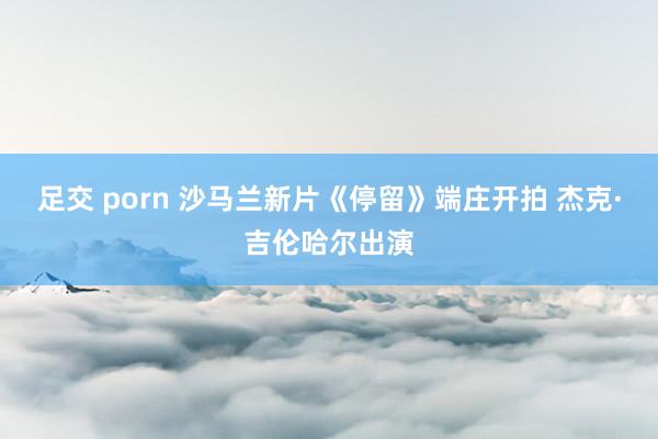 足交 porn 沙马兰新片《停留》端庄开拍 杰克·吉伦哈尔出演