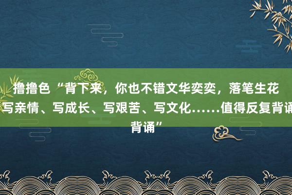 撸撸色 “背下来，你也不错文华奕奕，落笔生花：写亲情、写成长、写艰苦、写文化……值得反复背诵”