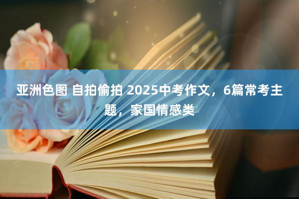 亚洲色图 自拍偷拍 2025中考作文，6篇常考主题，家国情感类