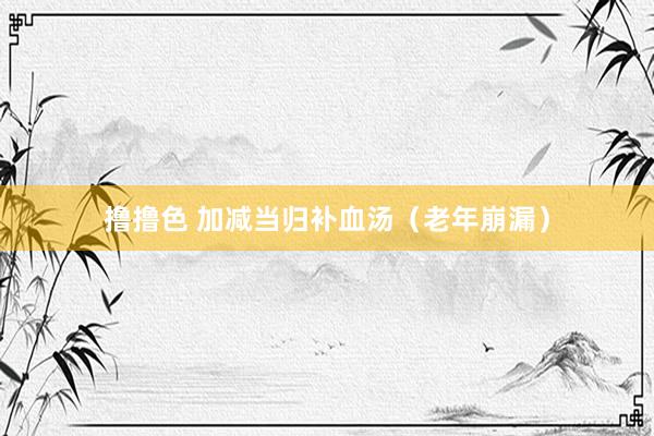 撸撸色 加减当归补血汤（老年崩漏）