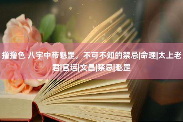 撸撸色 八字中带魁罡，不可不知的禁忌|命理|太上老君|官运|文昌|禁忌|魁罡