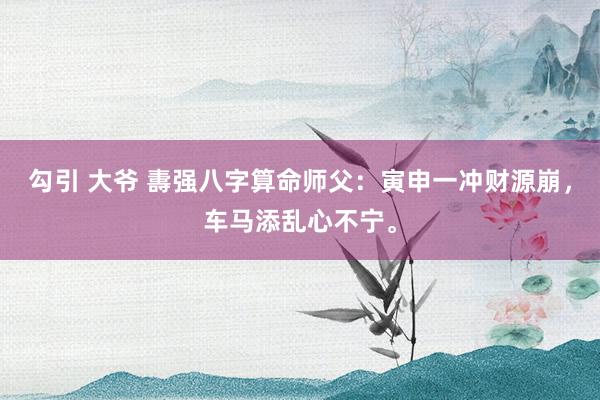 勾引 大爷 夀强八字算命师父：寅申一冲财源崩，车马添乱心不宁。