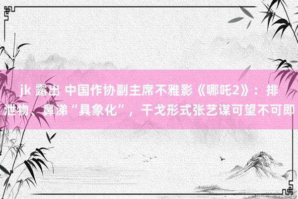jk 露出 中国作协副主席不雅影《哪吒2》：排泄物、鼻涕“具象化”，干戈形式张艺谋可望不可即