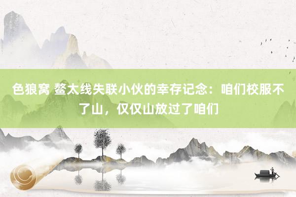 色狼窝 鳌太线失联小伙的幸存记念：咱们校服不了山，仅仅山放过了咱们
