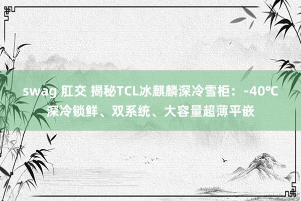 swag 肛交 揭秘TCL冰麒麟深冷雪柜：-40℃深冷锁鲜、双系统、大容量超薄平嵌
